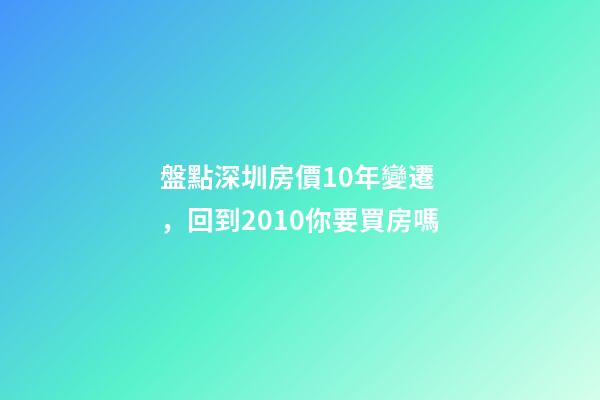 盤點深圳房價10年變遷，回到2010你要買房嗎?